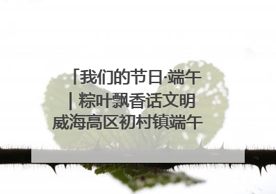 我们的节日·端午｜粽叶飘香话文明 威海高区初村镇端午系列活动亮点纷呈