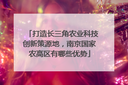 打造长三角农业科技创新策源地，南京国家农高区有哪些优势