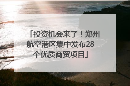 投资机会来了！郑州航空港区集中发布28个优质商贸项目