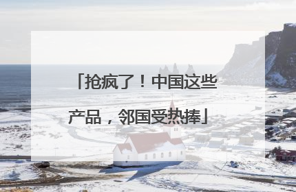 抢疯了！中国这些产品，邻国受热捧