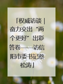 权威访谈｜奋力交出“两个更好”出彩答卷——访信阳市委书记蔡松涛