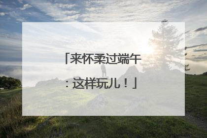 来怀柔过端午：这样玩儿！