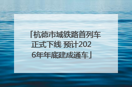 杭德市域铁路首列车正式下线 预计2026年年底建成通车