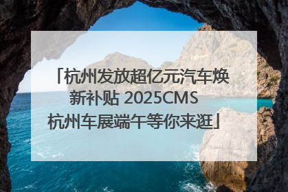 杭州发放超亿元汽车焕新补贴 2025CMS杭州车展端午等你来逛