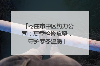 枣庄市中区热力公司：夏季检修攻坚，守护寒冬温暖