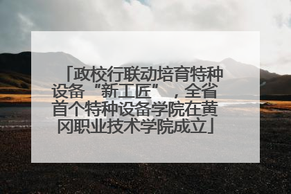 政校行联动培育特种设备“新工匠”，全省首个特种设备学院在黄冈职业技术学院成立
