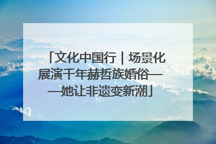 文化中国行｜场景化展演千年赫哲族婚俗——她让非遗变新潮