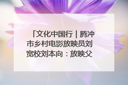 文化中国行｜腾冲市乡村电影放映员刘宽校刘本向：放映父子兵 接力光影梦