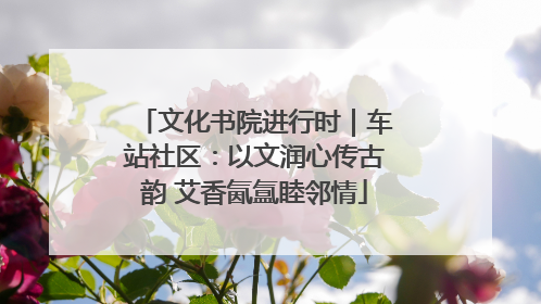 文化书院进行时｜车站社区：以文润心传古韵 艾香氤氲睦邻情