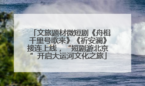 文旅题材微短剧《舟楫千里号歌来》《祈安澜》接连上线，“短剧游北京”开启大运河文化之旅
