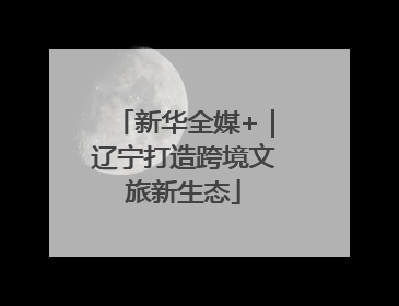 新华全媒+｜辽宁打造跨境文旅新生态