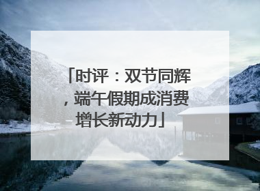 时评：双节同辉，端午假期成消费增长新动力