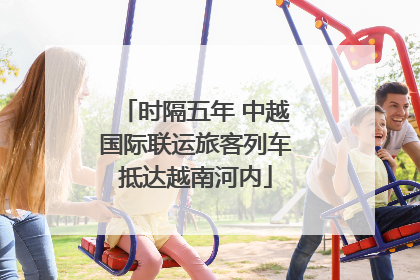 时隔五年 中越国际联运旅客列车抵达越南河内