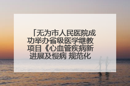 无为市人民医院成功举办省级医学继教项目《心血管疾病新进展及慢病 规范化诊疗》培训班