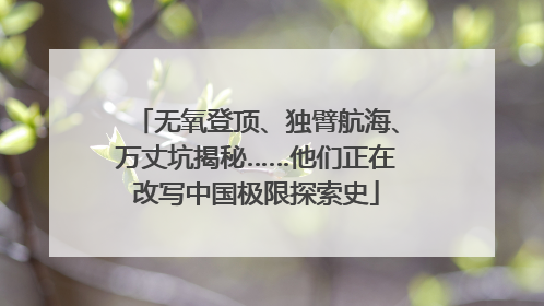 无氧登顶、独臂航海、万丈坑揭秘……他们正在改写中国极限探索史