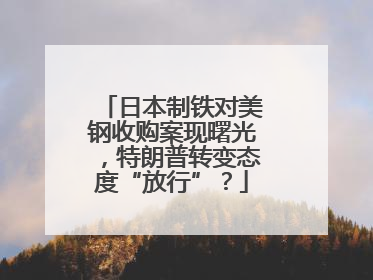 日本制铁对美钢收购案现曙光，特朗普转变态度“放行”？