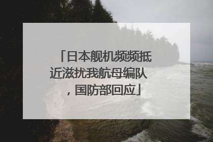 日本舰机频频抵近滋扰我航母编队，国防部回应
