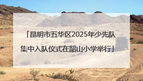 昆明市五华区2025年少先队集中入队仪式在韶山小学举行