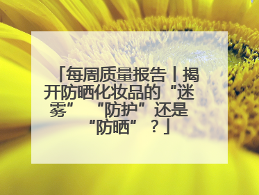 每周质量报告丨揭开防晒化妆品的“迷雾” “防护”还是“防晒”？