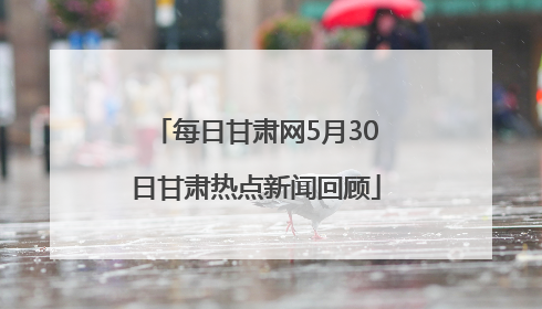 每日甘肃网5月30日甘肃热点新闻回顾