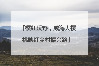 樱红沃野，威海大樱桃映红乡村振兴路