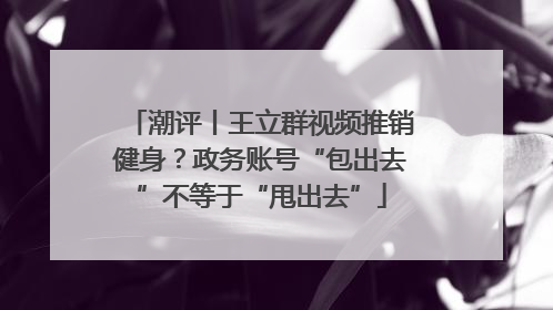 潮评丨王立群视频推销健身？政务账号“包出去”不等于“甩出去”