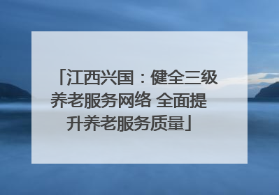 江西兴国：健全三级养老服务网络 全面提升养老服务质量