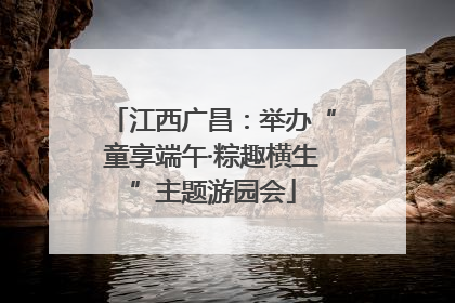 江西广昌：举办“童享端午·粽趣横生”主题游园会