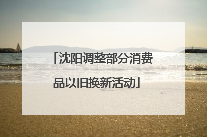 沈阳调整部分消费品以旧换新活动