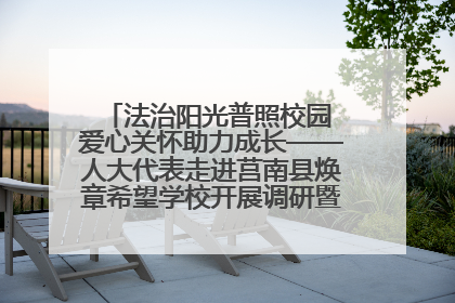 法治阳光普照校园 爱心关怀助力成长——人大代表走进莒南县焕章希望学校开展调研暨普法宣传活动