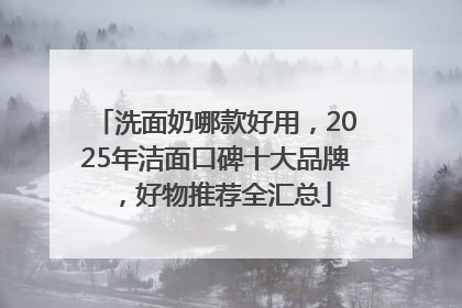 洗面奶哪款好用，2025年洁面口碑十大品牌，好物推荐全汇总