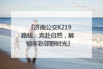 济南公交K219路线：奔赴自然，解锁多彩郊野时光