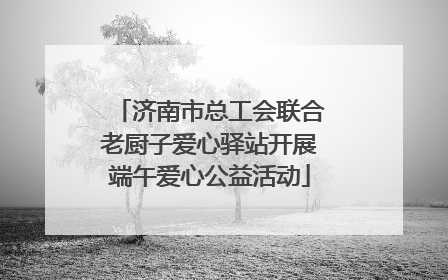 济南市总工会联合老厨子爱心驿站开展端午爱心公益活动