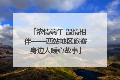 浓情端午 温情相伴——西站地区旅客身边人暖心故事