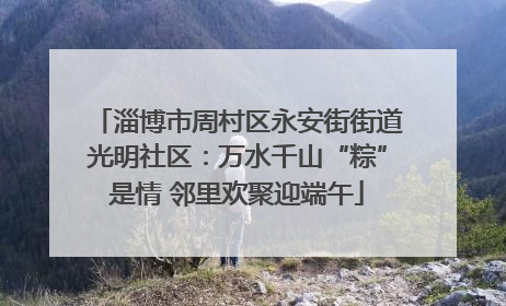 淄博市周村区永安街街道光明社区：万水千山“粽”是情 邻里欢聚迎端午