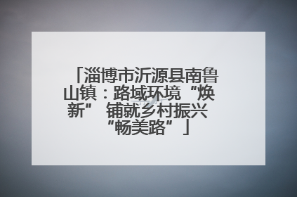 淄博市沂源县南鲁山镇：路域环境“焕新” 铺就乡村振兴“畅美路”