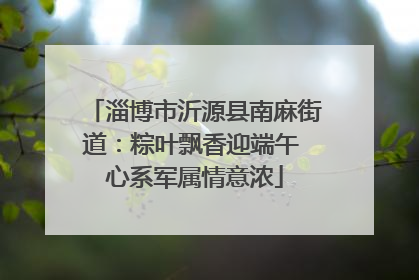 淄博市沂源县南麻街道：粽叶飘香迎端午 心系军属情意浓