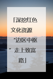 深挖红色文化资源 “边区中枢”走上致富路