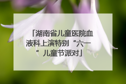 湖南省儿童医院血液科上演特别“六一”儿童节派对