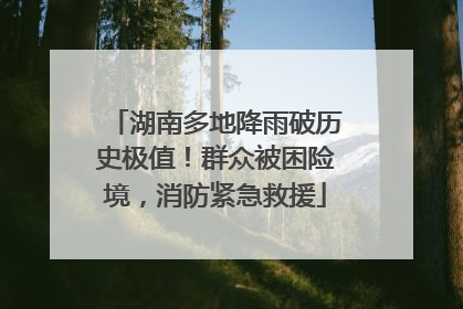 湖南多地降雨破历史极值！群众被困险境，消防紧急救援