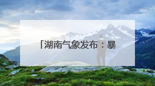 湖南气象发布：暴雨！7级雷暴大风
