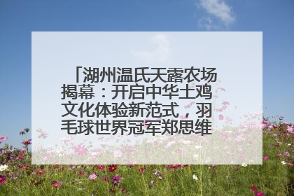 湖州温氏天露农场揭幕：开启中华土鸡文化体验新范式，羽毛球世界冠军郑思维助力品牌兴农