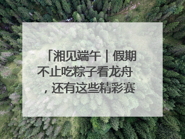 湘见端午｜假期不止吃粽子看龙舟，还有这些精彩赛事活动等你来