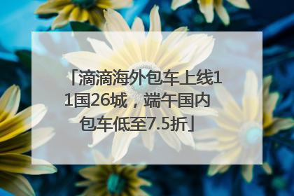 滴滴海外包车上线11国26城，端午国内包车低至7.5折