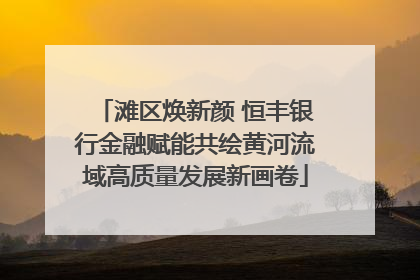 滩区焕新颜 恒丰银行金融赋能共绘黄河流域高质量发展新画卷