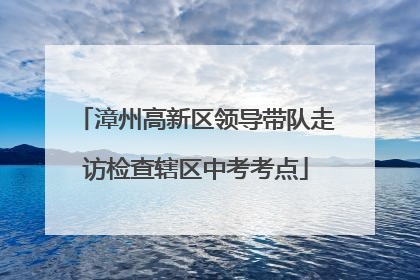 漳州高新区领导带队走访检查辖区中考考点