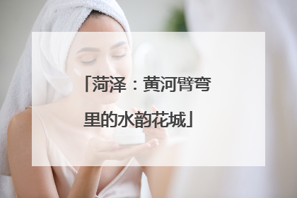 菏泽：黄河臂弯里的水韵花城