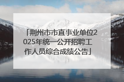荆州市市直事业单位2025年统一公开招聘工作人员综合成绩公告