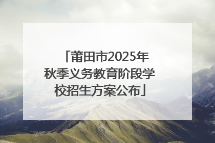 莆田市2025年秋季义务教育阶段学校招生方案公布