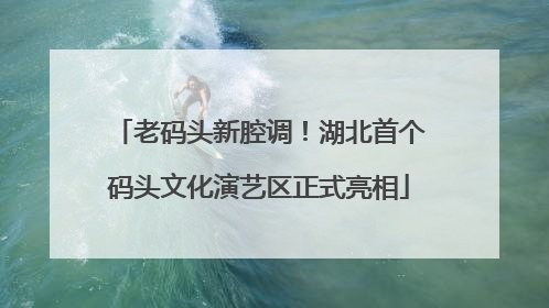 老码头新腔调！湖北首个码头文化演艺区正式亮相